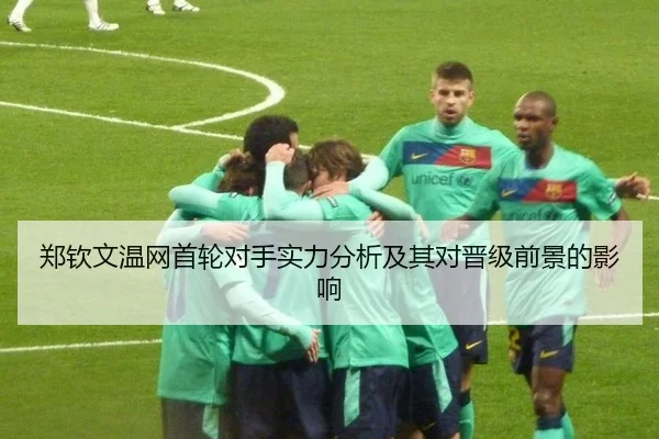 郑钦文温网首轮对手实力分析及其对晋级前景的影响
